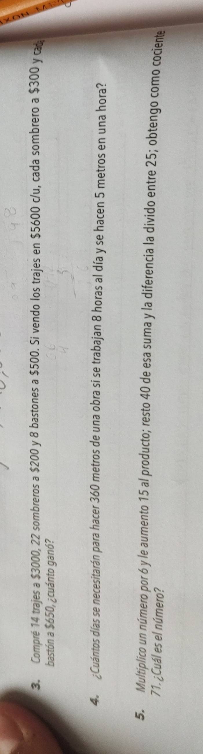 Compré 14 trajes a $3000, 22 sombreros a $200 y 8 bastones a $500. Si vendo los trajes en $5600 c/u, cada sombrero a $300 y ca 
bastón a $650, ¿cuánto ganó? 
4. ¿Cuántos días se necesitarán para hacer 360 metros de una obra si se trabajan 8 horas al día y se hacen 5 metros en una hora? 
5. Multiplico un número por 6 y le aumento 15 al producto; resto 40 de esa suma y la diferencia la divido entre 25; obtengo como cociente
71. ¿Cuál es el número?