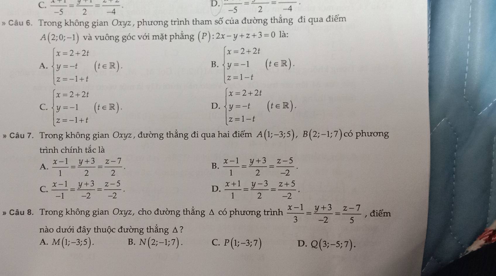 D.
C.  (x+1)/-5 = (y+1)/2 = (z+2)/-4 . frac -5=frac 2=frac -4·
» Câu 6. Trong không gian Oxyz , phương trình tham số của đường thẳng đi qua điểm
A(2;0;-1) và vuông góc với mặt phẳng (P): 2x-y+z+3=0 là:
A. beginarrayl x=2+2t y=-t z=-1+tendarray. (t∈ R). beginarrayl x=2+2t y=-1 z=1-tendarray. (t∈ R).
B.
C. beginarrayl x=2+2t y=-1 z=-1+tendarray. (t∈ R). beginarrayl x=2+2t y=-t z=1-tendarray. (t∈ R).
D.
Câu 7. Trong không gian Oxyz , đường thẳng đi qua hai điểm A(1;-3;5),B(2;-1;7) có phương
trình chính tắc là
A.  (x-1)/1 = (y+3)/2 = (z-7)/2 .  (x-1)/1 = (y+3)/2 = (z-5)/-2 .
B.
C.  (x-1)/-1 = (y+3)/-2 = (z-5)/-2 .  (x+1)/1 = (y-3)/2 = (z+5)/-2 .
D.
* Câu 8. Trong không gian Oxyz, cho đường thẳng Δ có phương trình  (x-1)/3 = (y+3)/-2 = (z-7)/5  , điểm
nào dưới đây thuộc đường thẳng Δ?
A. M(1;-3;5). B. N(2;-1;7). C. P(1;-3;7) D. Q(3;-5;7).