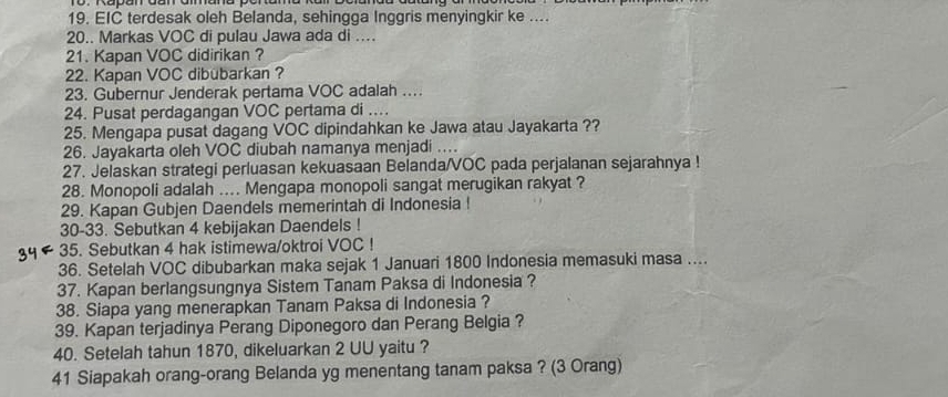 EIC terdesak oleh Belanda, sehingga Inggris menyingkir ke .... 
20.. Markas VOC di pulau Jawa ada di .... 
21. Kapan VOC didirikan ? 
22. Kapan VOC dibubarkan ? 
23. Gubernur Jenderak pertama VOC adalah .. 
24. Pusat perdagangan VOC pertama di .... 
25. Mengapa pusat dagang VOC dipindahkan ke Jawa atau Jayakarta ?? 
26. Jayakarta oleh VOC diubah namanya menjadi .... 
27. Jelaskan strategi perluasan kekuasaan Belanda/VOC pada perjalanan sejarahnya ! 
28. Monopoli adalah .... Mengapa monopoli sangat merugikan rakyat ? 
29. Kapan Gubjen Daendels memerintah di Indonesia ! 
30-33. Sebutkan 4 kebijakan Daendels ! 
35. Sebutkan 4 hak istimewa/oktroi VOC ! 
36. Setelah VOC dibubarkan maka sejak 1 Januari 1800 Indonesia memasuki masa .... 
37. Kapan berlangsungnya Sistem Tanam Paksa di Indonesia ? 
38. Siapa yang menerapkan Tanam Paksa di Indonesia ? 
39. Kapan terjadinya Perang Diponegoro dan Perang Belgia ? 
40. Setelah tahun 1870, dikeluarkan 2 UU yaitu ? 
41 Siapakah orang-orang Belanda yg menentang tanam paksa ? (3 Orang)