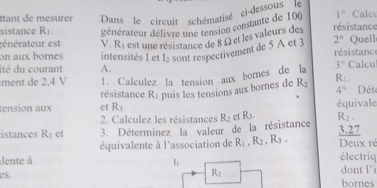 ttant de mesurer Dans le circuit schématisé ci-dessous le 
sistance R_1. générateur délivre une tension constante de 100 1° Calcu 
énérateur est V. R_1 est une résistance de 8 Ω et les valeurs des résistance Quell 
on aux bornes intensités I et I_2 sont respectivement de 5 A et 3 2° résistance 
ité du courant A. 
ment de 2,4 V 1. Calculez la tension aux bornes de la 3° Calcul 
résistance F .1 puis les tensions aux bornes de R_2 R_1.
4° Dété 
tension aux et R3 équivale 
2. Calculez les résistances R_2 et R_3. R_2. 
istances R_1 et 3. Déterminez la valeur de la résistance 
3.27 
équivalente à l'association de R_1, R_2, R_3. Deux ré 
lente à électriq
I_2
es. dont l’i
R_2
bornes