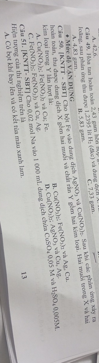 A. 42, 6.
Câu 49. Hòa tan hoàn toàn 2,43 gam hồn hợp 1
C. 7,33 gam.
loãng, sau phản ứng thu được 1,2395 lít H_2 (đkc) và dung dịch X.
A. 4,83 gam. B. 5,83 gam.
Câu 50. [KNTT - SBT] Cho bột Fe vào dung dịch AgNO_3 và Cu(NO_3)_2. Sau khi các phản ứng xảy ra
Mức độ VẠN DỤNG
thoàn toàn, thu được dung dịch X gồm hai muối và chất rắn Y gồm hai kim loại. Hai muối trong X và ha
và Ag, Cu.
B. Cu(NO_3) 2; AgNO_3 0.05M I và
kim loại trong Y lần lượt là: Fe(NO_3)_2 và Cu,Ag. H_2SO_40,005M.
A. Cu(NO_3)_2; Fe(NO_3) và Cu; Fe.
D. Cu(NO_3) 2;
C. Fe(NO_3) : 2; Fe(NO_3)_3 và Cu, Ag. CuSO_4
Câu 51. [KNTT ho 0,02 mol Na vào 1 000 mL dung dịch chứa
Hiện tượng của thí nghiệm trên là
A. Có bọt khí bay lên và có kết tủa màu xanh lam.
13