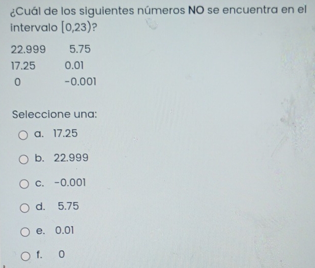 ¿Cuál de los siguientes números NO se encuentra en el
intervalo [0,23) ?
22.999 5.75
17.25 0.01
0 -0.001
Seleccione una:
a. 17.25
b. 22.999
c. -0.001
d. 5.75
e. 0.01
f. 0