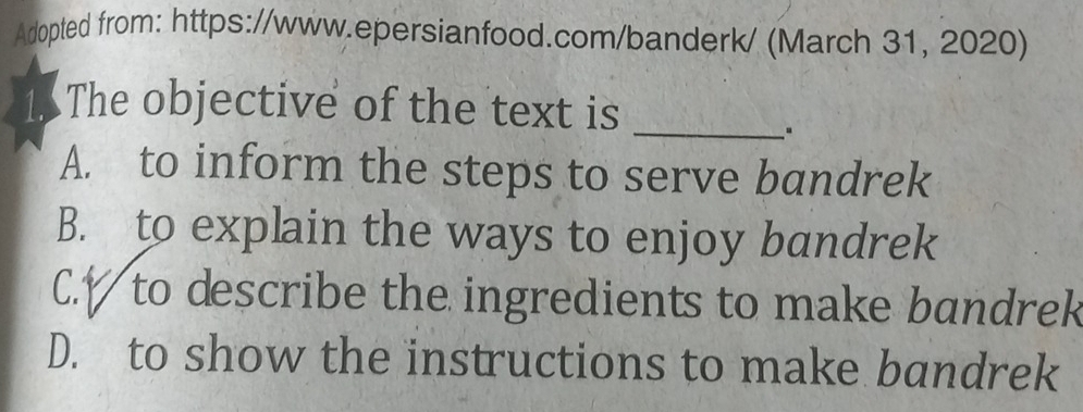 Adopted from: https://www.epersianfood.com/banderk/ (March 31, 2020)
1.5 The objective of the text is
_"
A. to inform the steps to serve bandrek
B. to explain the ways to enjoy bandrek
C.V to describe the ingredients to make bandrek
D. to show the instructions to make bandrek