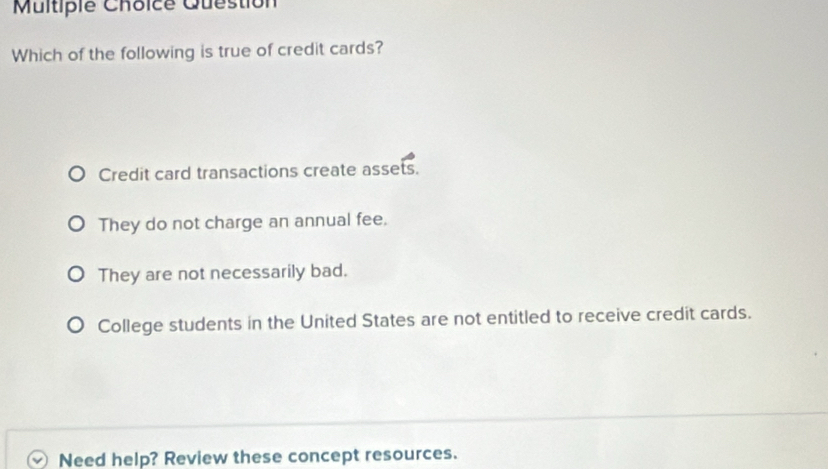 Multipie Choice Question
Which of the following is true of credit cards?
Credit card transactions create assets.
They do not charge an annual fee.
They are not necessarily bad.
College students in the United States are not entitled to receive credit cards.
Need help? Review these concept resources.