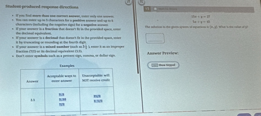 Student-produced response directions 15 atos Vércó 
If you find more than one correct answer, enter only one answer. 15x+y=27
You can enter up to 5 characters for a positive answer and up to 6 5x+y=45
characters (including the negative sign) for a negative answer. 
If your answer is a fraction that doesn't fit in the provided space, enter The solution to the given system of equations is (x,y) ). What is the valur of y? 
the decimal equivalent. 
If your answer is a decimal that doesn't fit in the provided space, enter □ _ 
it by truncating or rounding at the fourth digit. 
If your answer is a mixed number (such as 3 1/2 lambda A enter it as an improper 
fraction (7/2) or its decimal equivalent (3.5). Answer Preview: 
Don't enter symbols such as a percent sign, comma, or dollar sign. 
1U1] Show Keypad