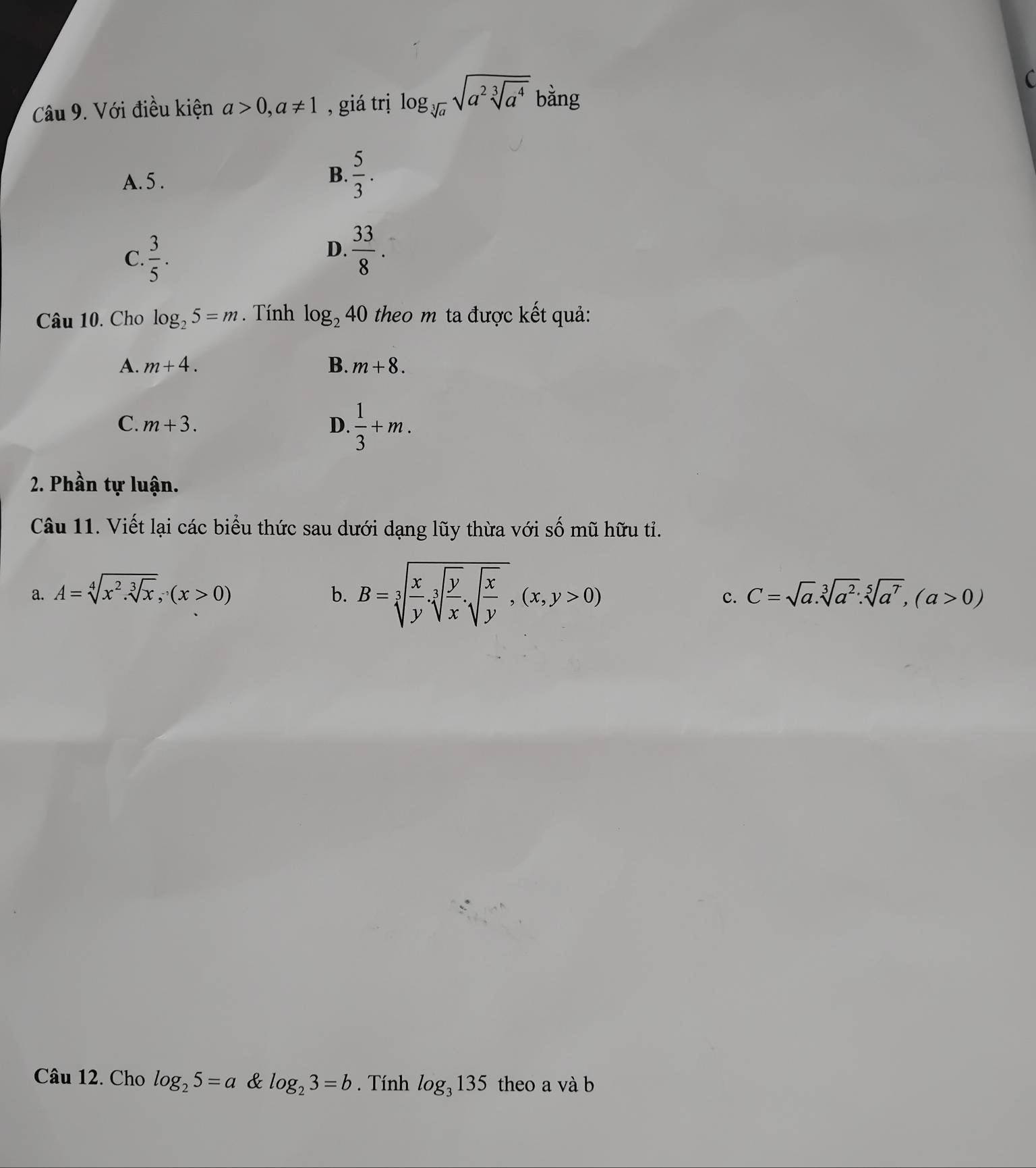 Với điều kiện a>0, a!= 1 , giá trị log _sqrt[3](a)sqrt(a^2sqrt [3]a^4) bằng
A. 5. B.  5/3 .
C.  3/5 .
D.  33/8 . 
Câu 10. Cho log _25=m. Tính log _240 theo m ta được kết quả:
A. m+4. B. m+8.
C. m+3. D.  1/3 +m. 
2. Phần tự luận.
Câu 11. Viết lại các biểu thức sau dưới dạng lũy thừa với số mũ hữu tỉ.
a. A=sqrt[4](x^2.sqrt [3]x), (x>0) b. B=sqrt[3](frac x)ysqrt[3](frac y)x.sqrt(frac x)y, (x,y>0)
c. C=sqrt(a).sqrt[3](a^2) : sqrt[5](a^7), (a>0)
Câu 12. Cho log _25=a & log _23=b. Tính log _3135 theo a và b