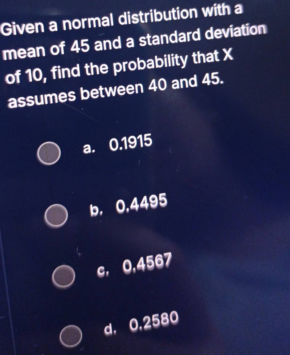 Given a normal distribution with a
mean of 45 and a standard deviation
of 10, find the probability that X
assumes between 40 and 45.
a. 0.1915
b, 0,4495
c, 0,4567
d, 0,2580