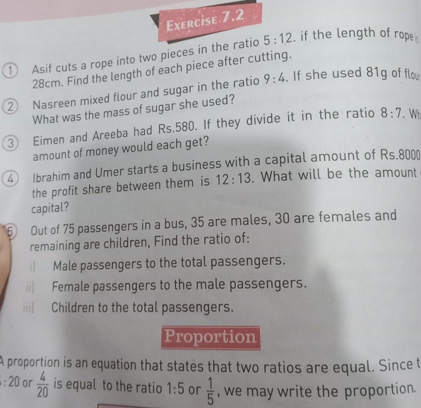 Asif cuts a rope into two pieces in the ratio 5:12. if the length of rope
28cm. Find the length of each piece after cutting. 
② Nasreen mixed flour and sugar in the ratio 9:4. If she used 81g of flou 
What was the mass of sugar she used? 
③ Eimen and Areeba had Rs.580. If they divide it in the ratio 8:7. Wh 
amount of money would each get? 
4 Ibrahim and Umer starts a business with a capital amount of Rs.8000
the profit share between them is 12:13. What will be the amount 
capital? 
5 Out of 75 passengers in a bus, 35 are males, 30 are females and 
remaining are children, Find the ratio of: 
i) Male passengers to the total passengers. 
ii) Female passengers to the male passengers. 
iii) Children to the total passengers. 
Proportion 
A proportion is an equation that states that two ratios are equal. Since t
:20 or  4/20  is equal to the ratio 1:5 or  1/5  , we may write the proportion.