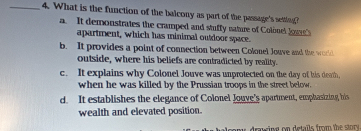 What is the function of the balcony as part of the passage's setting?
a It demonstrates the cramped and stuffy nature of Colònel Jouvye's
apartment, which has minimal outdoor space.
b. It provides a point of connection between Colonel Jouve and the world
outside, where his beliefs are contradicted by reality.
c. It explains why Colonel Jouve was unprotected on the day of his death,
when he was killed by the Prussian troops in the street below.
d. It establishes the elegance of Colonel Jouve's apartment, emphasizing his
wealth and elevated position.
w drawing on details from the story .