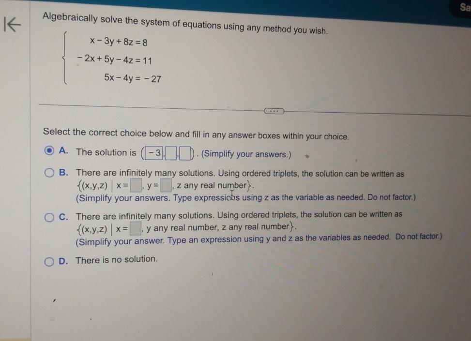 Sa
Algebraically solve the system of equations using any method you wish.
beginarrayl x-3y+8z=8 -2x+5y-4z=11 5x-4y=-27endarray.
Select the correct choice below and fill in any answer boxes within your choice.
A. The solution is (□ -3,□ ,□ ). (Simplify your answers.)
B. There are infinitely many solutions. Using ordered triplets, the solution can be written as
 (x,y,z)|x=□ , y=□ ,z any real number.
(Simplify your answers. Type expressions using z as the variable as needed. Do not factor.)
C. There are infinitely many solutions. Using ordered triplets, the solution can be written as
 (x,y,z)|x=□ , y any real number, z any real number.
(Simplify your answer. Type an expression using y and z as the variables as needed. Do not factor.)
D. There is no solution.