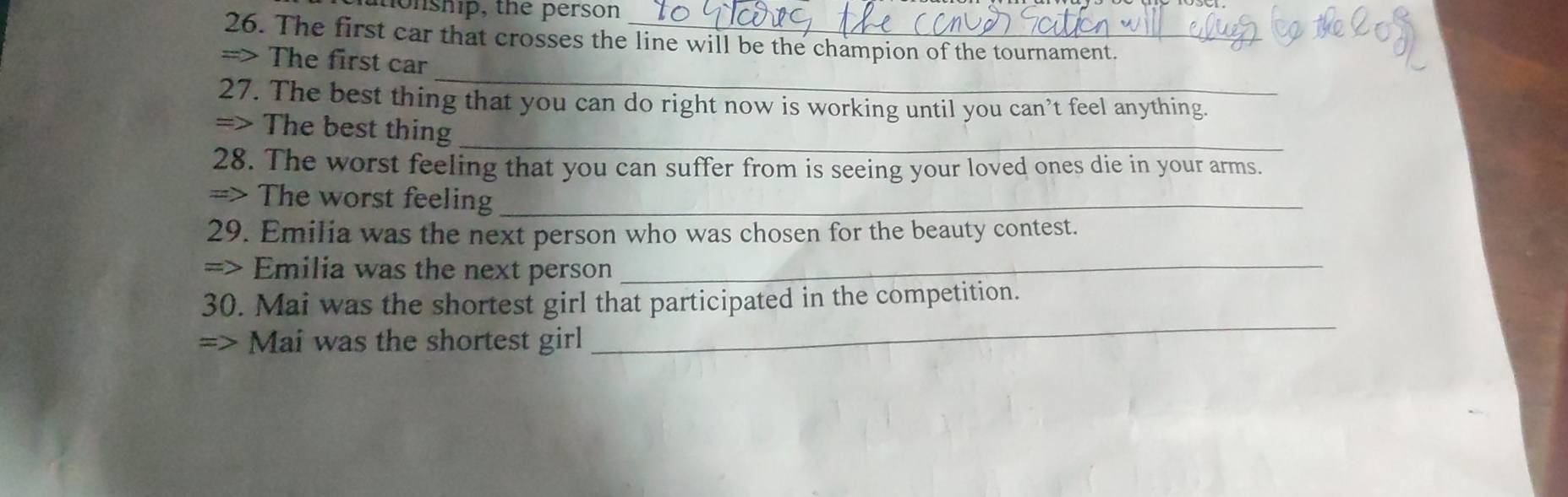 onship, the person 
26. The first car that crosses the line will be the champion of the tournament. 
_ 
=> The first car 
27. The best thing that you can do right now is working until you can’t feel anything. 
=> The best thing_ 
28. The worst feeling that you can suffer from is seeing your loved ones die in your arms. 
=> The worst feeling_ 
29. Emilia was the next person who was chosen for the beauty contest. 
=> Emilia was the next person_ 
30. Mai was the shortest girl that participated in the competition. 
=> Mai was the shortest girl 
_