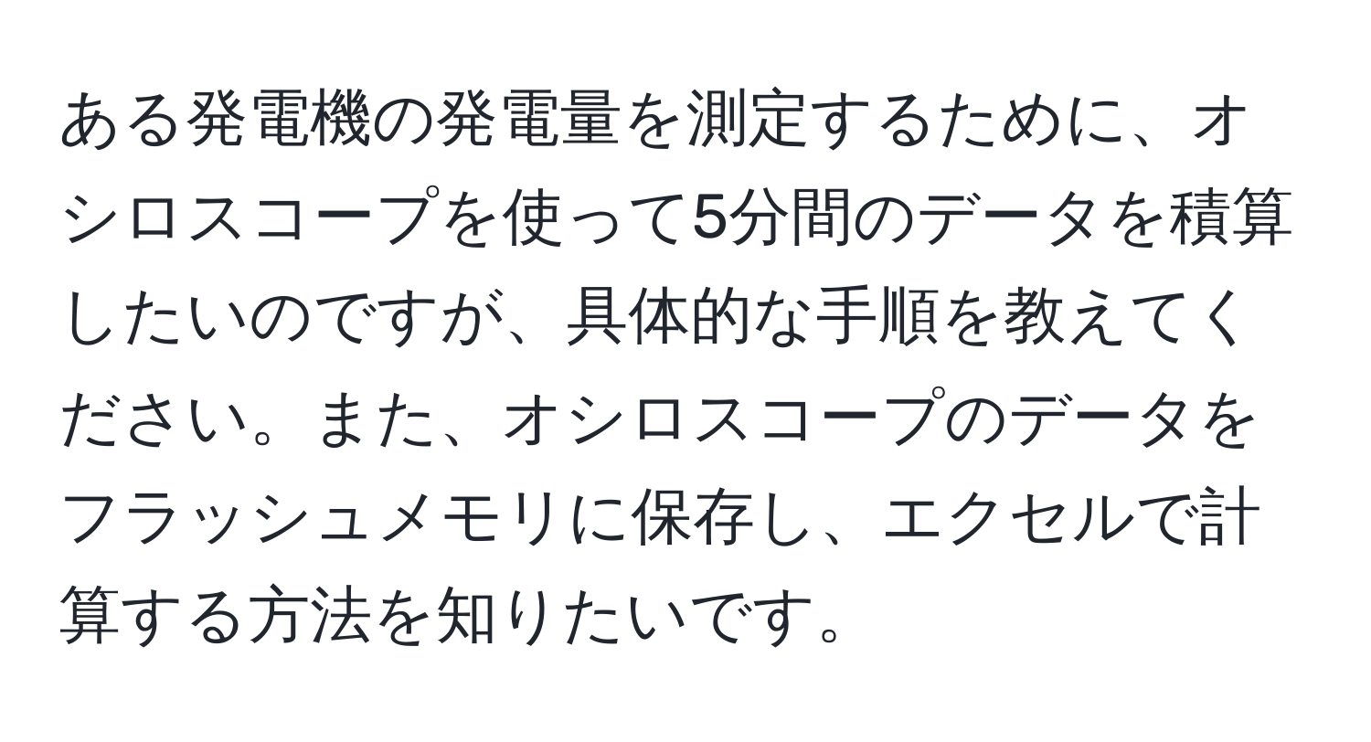 ある発電機の発電量を測定するために、オシロスコープを使って5分間のデータを積算したいのですが、具体的な手順を教えてください。また、オシロスコープのデータをフラッシュメモリに保存し、エクセルで計算する方法を知りたいです。