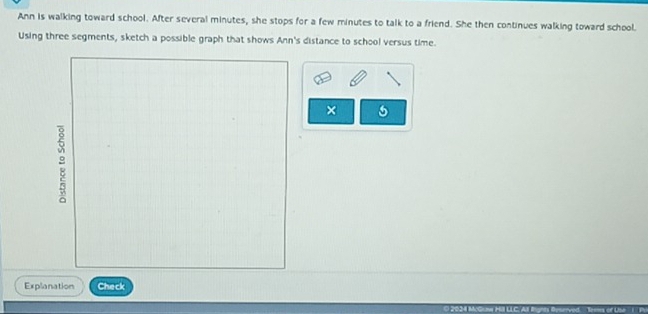 Ann is walking toward school. After several minutes, she stops for a few minutes to talk to a friend. She then continues walking toward school. 
Using three segments, sketch a possible graph that shows Ann's distance to school versus time. 
× 
Explanation Check