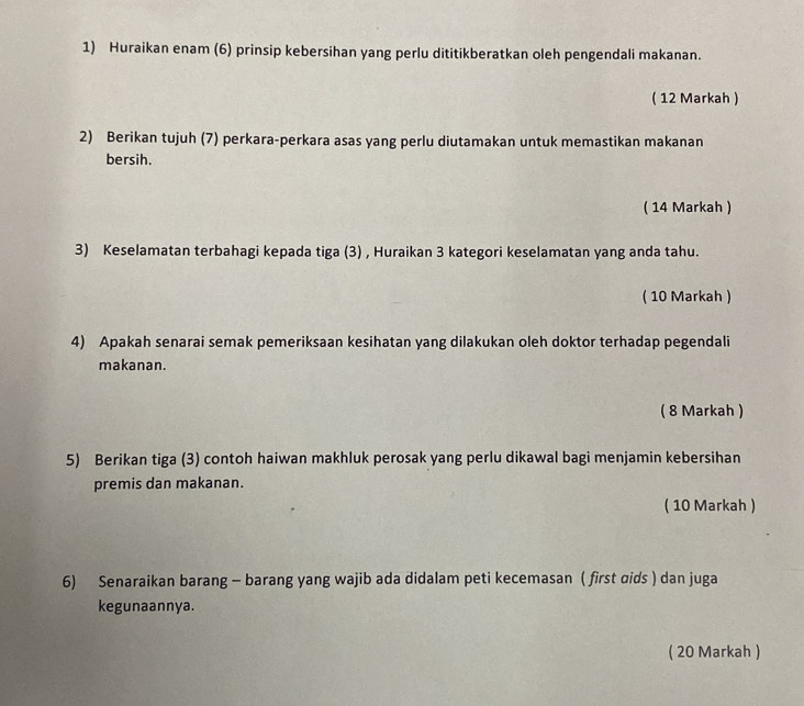 Huraikan enam (6) prinsip kebersihan yang perlu dititikberatkan oleh pengendali makanan. 
( 12 Markah ) 
2) Berikan tujuh (7) perkara-perkara asas yang perlu diutamakan untuk memastikan makanan 
bersih. 
( 14 Markah ) 
3) Keselamatan terbahagi kepada tiga (3) , Huraikan 3 kategori keselamatan yang anda tahu. 
( 10 Markah ) 
4) Apakah senarai semak pemeriksaan kesihatan yang dilakukan oleh doktor terhadap pegendali 
makanan. 
( 8 Markah ) 
5) Berikan tiga (3) contoh haiwan makhluk perosak yang perlu dikawal bagi menjamin kebersihan 
premis dan makanan. 
( 10 Markah ) 
6) Senaraikan barang - barang yang wajib ada didalam peti kecemasan ( first ɑids ) dan juga 
kegunaannya. 
( 20 Markah )