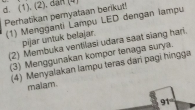 (1), (2), dan (4)
Perhatikan pernyataan berikut!
(1) Mengganti Lampu LED dengan lampu
pijar untuk belajar.
(2) Membuka ventilasi udara saat siang hari.
(3) Menggunakan kompor tenaga surya.
(4) Menyalakan lampu teras dari pagi hingga
malam.
91°