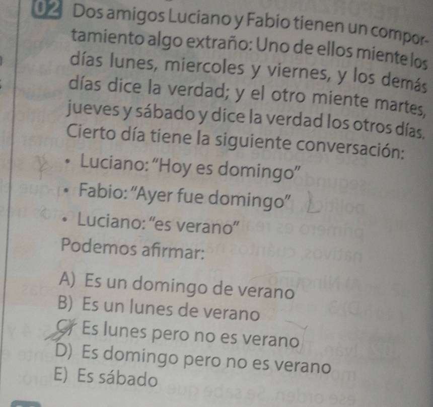 Dos amigos Luciano y Fabio tienen un compor-
tamiento algo extraño: Uno de ellos miente los
días lunes, miercoles y viernes, y los demás
días dice la verdad; y el otro miente martes,
jueves y sábado y dice la verdad los otros días.
Cierto día tiene la siguiente conversación:
Luciano: “Hoy es domingo”
Fabio: “Ayer fue domingo”
Luciano: “es verano”
Podemos afirmar:
A) Es un domingo de verano
B) Es un lunes de verano
C Es lunes pero no es verano
D) Es domingo pero no es verano
E) Es sábado