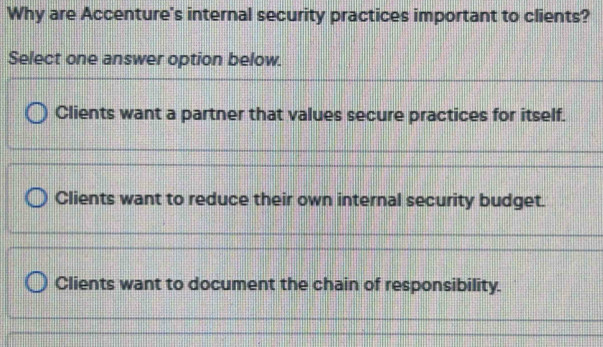 Why are Accenture's internal security practices important to clients?
Select one answer option below.
Clients want a partner that values secure practices for itself.
Clients want to reduce their own internal security budget.
Clients want to document the chain of responsibility.