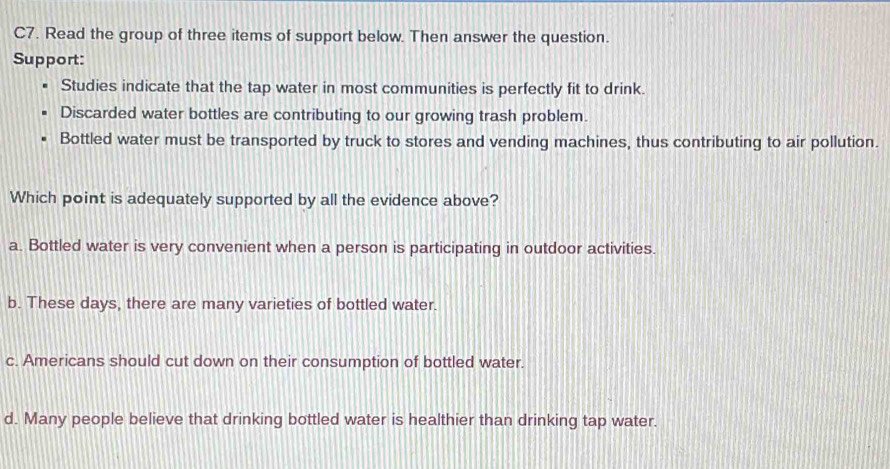 C7. Read the group of three items of support below. Then answer the question.
Support:
Studies indicate that the tap water in most communities is perfectly fit to drink.
Discarded water bottles are contributing to our growing trash problem.
Bottled water must be transported by truck to stores and vending machines, thus contributing to air pollution.
Which point is adequately supported by all the evidence above?
a. Bottled water is very convenient when a person is participating in outdoor activities.
b. These days, there are many varieties of bottled water.
c. Americans should cut down on their consumption of bottled water.
d. Many people believe that drinking bottled water is healthier than drinking tap water.