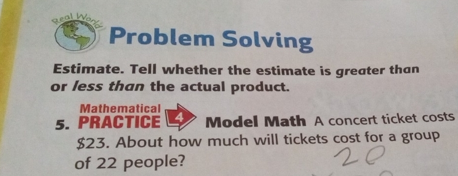 Real Wo 
Problem Solving 
Estimate. Tell whether the estimate is greater than 
or less than the actual product. 
Mathematical 
5. PRACTICE Model Math A concert ticket costs
$23. About how much will tickets cost for a group 
of 22 people?