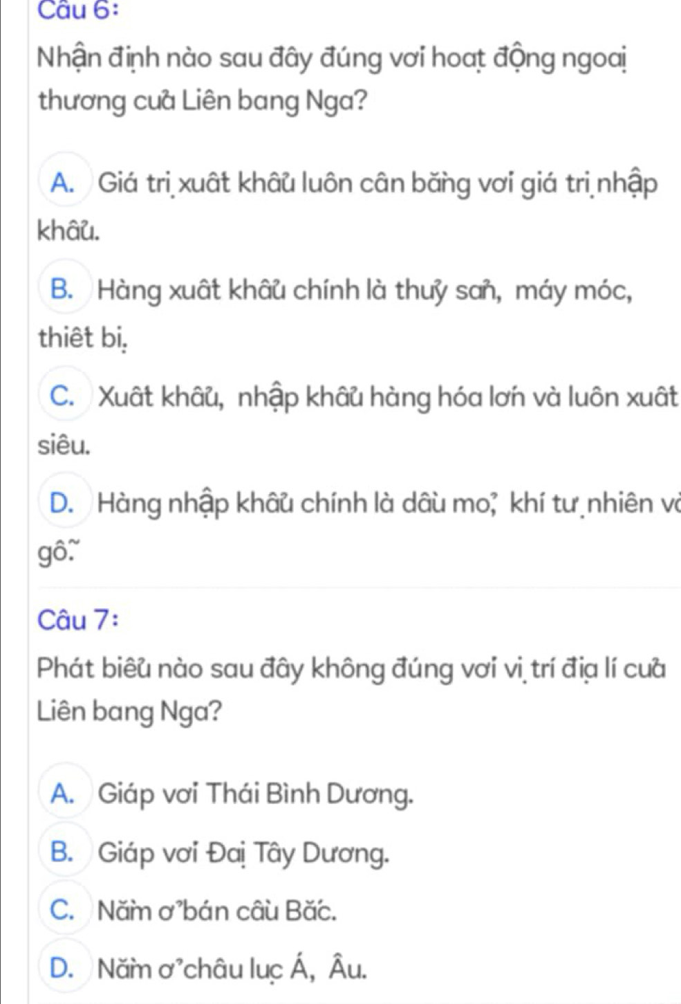 Nhận định nào sau đây đúng vơi hoat động ngoai
thương cua Liên bang Nga?
A. Giá tri xuất khâu luôn cân băng vơi giá tri nhập
khâu.
B. Hàng xuất khâu chính là thuỷ san, máy móc,
thiêt bi,
C. Xuất khâu, nhập khâu hàng hóa lơn và luôn xuất
siêu.
D. Hàng nhập khâu chính là dâu mo; khí tư nhiên và
gô.
Câu 7:
Phát biêu nào sau đây không đúng vơi vi trí địa lí cua
Liên bang Nga?
A. Giáp vơi Thái Bình Dương.
B. Giáp vơi Đaị Tây Dương.
C. Năm ơbán câu Bắc.
D. Năm ơchâu luc Á, Âu.