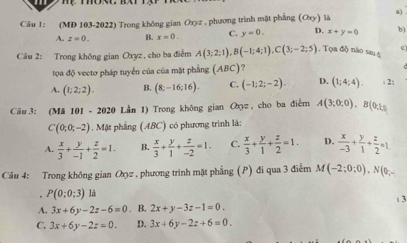 (MĐ 103-2022) Trong không gian Oxyz , phương trình mặt phẳng (Oxy) là a)
A. z=0. B. x=0. C. y=0. D. x+y=0 b)
c)
Câu 2: Trong không gian Oxyz, cho ba điểm A(3;2;1), B(-1;4;1), C(3;-2;5). Tọa độ nào saué
tọa độ vectơ pháp tuyến của của mặt phẳng (ABC) ?
A. (1;2;2). B. (8;-16;16). C. (-1;2;-2). D. (1;4;4). 2:
Câu 3: (Mã 101 - 2020 Lần 1) Trong không gian Oxyz , cho ba điểm A(3;0;0), B(0;1;)
C(0;0;-2). Mặt phẳng (ABC) có phương trình là:
A.  x/3 + y/-1 + z/2 =1. B.  x/3 + y/1 + z/-2 =1. C.  x/3 + y/1 + z/2 =1. D.  x/-3 + y/1 + z/2 =1. 
Câu 4: Trong không gian Oxyz , phương trình mặt phẳng (P) đi qua 3 điễm M(-2;0;0), N(0;-
, P(0;0;3) là
1 3
A. 3x+6y-2z-6=0. B. 2x+y-3z-1=0.
C. 3x+6y-2z=0. D. 3x+6y-2z+6=0.