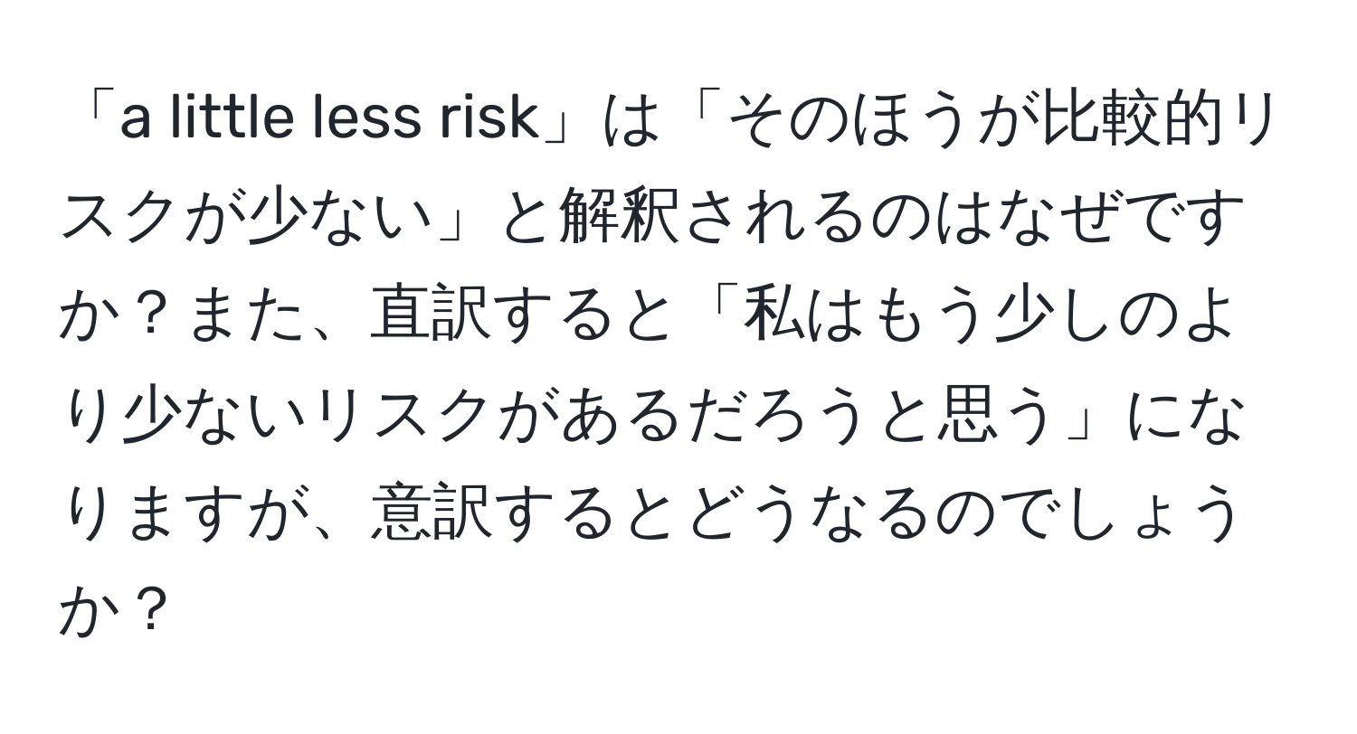 「a little less risk」は「そのほうが比較的リスクが少ない」と解釈されるのはなぜですか？また、直訳すると「私はもう少しのより少ないリスクがあるだろうと思う」になりますが、意訳するとどうなるのでしょうか？