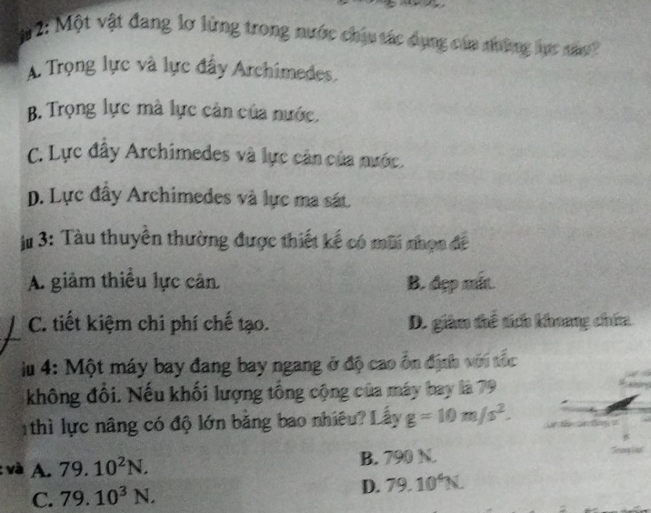 # 2: Một vật đang lơ lừng trong nước chịu tác dụng của những lực nâ
A. Trọng lực và lực đầy Archimedes
B. Trọng lực mà lực cản của nước.
C. Lực đây Archimedes và lực cân của nước.
p. Lực đây Archimedes và lực ma sát.
j# 3: Tàu thuyền thường được thiết kế có mũi nhạn đề
A. giảm thiều lực cản B. đẹp mắt.
C. tiết kiệm chi phí chế tạo. D. giàm thể tích khoang chứa
iu 4: Một máy bay đang bay ngang ở độ cao ổn định với tốc
không đối. Nếu khối lượng tổng cộng của máy bay là 79
1 thì lực nâng có độ lớn bằng bao nhiêu? Lấy g=10m/s^2. 
: và A. 79.10^2N. B. 790 N.
C. 79.10^3N.
D. 79.10^4N.