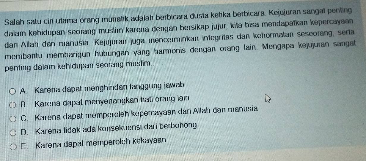 Salah satu ciri utama orang munafik adalah berbicara dusta ketika berbicara. Kejujuran sangat penting
dalam kehidupan seorang muslim karena dengan bersikap jujur, kita bisa mendapatkan kepercayaan
dari Allah dan manusia. Kejujuran juga mencerminkan integritas dan kehormatan seseorang, serta
membantu membangun hubungan yang harmonis dengan orang lain. Mengapa kejujuran sangat
penting dalam kehidupan seorang muslim......
A. Karena dapat menghindari tanggung jawab
B. Karena dapat menyenangkan hati orang lain
C. Karena dapat memperoleh kepercayaan dari Allah dan manusia
D. Karena tidak ada konsekuensi dari berbohong
E. Karena dapat memperoleh kekayaan