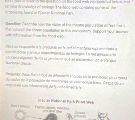 base your answer to the question on the food web represented below and ' 
on your knowledge of biology. The food web contains some of the 
organisms found in Glacier National Park. 
Question: Describe how the niche of the mouse population differs from 
the niche of the shrew population in this ecosystem. Support your answer 
with information from the food web. 
Base su respuesta a la pregunta en la red alimentaría representada a 
continuación y en sus conocimientos de biología. La red alimentaria 
contiene algunos de los organismos que se encuentran en el Parque 
Nacional Glaciar. 
Pregunta: Describa en qué se diferencia el nicho de la población de ratones 
del nicho de la población de musarañas en este ecosistema. Respalde su 
respuesta con información de la red alimentaría. 
Glacier National Park Food Web 
Sun's energy Plants, seeds, needles. and leaf litter Spruce 
grouses