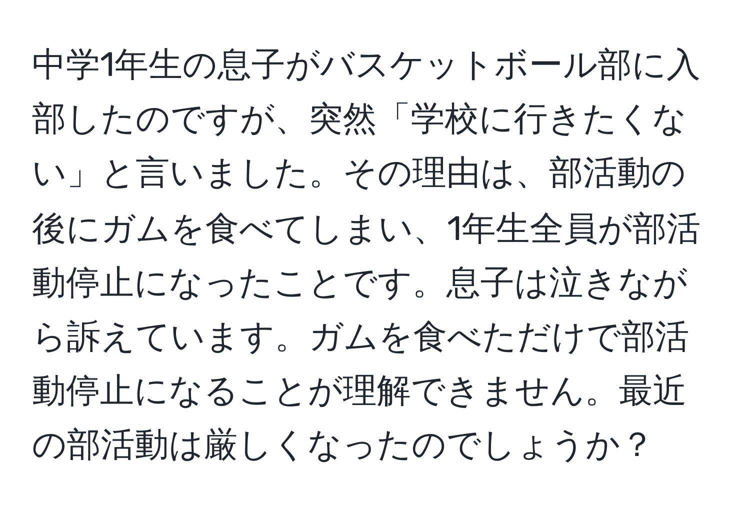 中学1年生の息子がバスケットボール部に入部したのですが、突然「学校に行きたくない」と言いました。その理由は、部活動の後にガムを食べてしまい、1年生全員が部活動停止になったことです。息子は泣きながら訴えています。ガムを食べただけで部活動停止になることが理解できません。最近の部活動は厳しくなったのでしょうか？