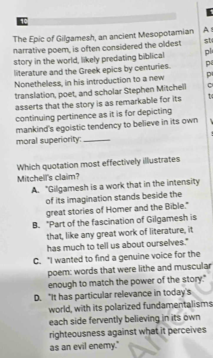 1
10
The Epic of Gilgamesh, an ancient Mesopotamian As
narrative poem, is often considered the oldest st
story in the world, likely predating biblical
pl
literature and the Greek epics by centuries.
pa
Nonetheless, in his introduction to a new
p
translation, poet, and scholar Stephen Mitchell C
asserts that the story is as remarkable for its to
continuing pertinence as it is for depicting
mankind's egoistic tendency to believe in its own
moral superiority:_
Which quotation most effectively illustrates
Mitchell's claim?
A. "Gilgamesh is a work that in the intensity
of its imagination stands beside the
great stories of Homer and the Bible."
B. "Part of the fascination of Gilgamesh is
that, like any great work of literature, it
has much to tell us about ourselves."
C. "I wanted to find a genuine voice for the
poem: words that were lithe and muscular
enough to match the power of the story."
D. "It has particular relevance in today's
world, with its polarized fundamentalisms
each side fervently believing in its own
righteousness against what it perceives 
as an evil enemy."