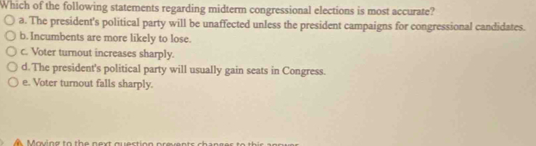 Which of the following statements regarding midterm congressional elections is most accurate?
a. The president's political party will be unaffected unless the president campaigns for congressional candidates.
b. Incumbents are more likely to lose.
c. Voter turnout increases sharply.
d. The president's political party will usually gain seats in Congress.
e. Voter turnout falls sharply.
M oving to th e n ext qu estion preven ts ch a n g