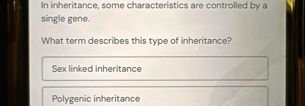 In inheritance, some characteristics are controlled by a
single gene.
What term describes this type of inheritance?
Sex linked inheritance
Polygenic inheritance