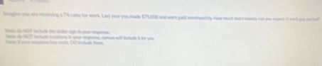 inagine you are receiving a 7% cahse for work. Last year you made $75,000 and were paid semimenthly. How much more money can you expect in each pry perost 
Nisio do NGT I lade the dalta sign in your responss. 
hadc do 1007 isclude a comma in your resperse, cenwas will lnclude it for you. 
toms it oour rmpone has conb, DC inclade Vem,