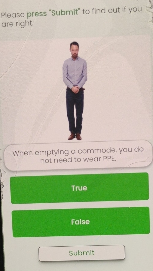 Please press "Submit" to find out if you
are right.
When emptying a commode, you do
not need to wear PPE.
True
False
Submit