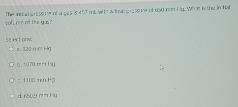 The initial pressure of a gas is 457 mL with a final pressure of 650 mm Hg. What is the initial
volume of the gas?
Select one:
a. 920 mm Hg
b. 1070 mm Hg
c. 1100 mm Hg
d. 650.9 mm Hg