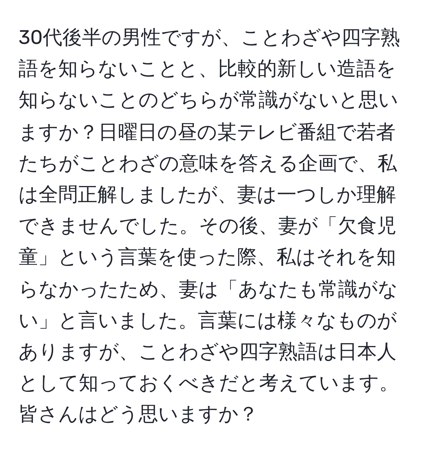 30代後半の男性ですが、ことわざや四字熟語を知らないことと、比較的新しい造語を知らないことのどちらが常識がないと思いますか？日曜日の昼の某テレビ番組で若者たちがことわざの意味を答える企画で、私は全問正解しましたが、妻は一つしか理解できませんでした。その後、妻が「欠食児童」という言葉を使った際、私はそれを知らなかったため、妻は「あなたも常識がない」と言いました。言葉には様々なものがありますが、ことわざや四字熟語は日本人として知っておくべきだと考えています。皆さんはどう思いますか？