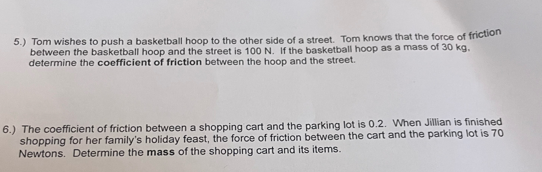 5.) Tom wishes to push a basketball hoop to the other side of a street. Tom knows that the force of friction 
between the basketball hoop and the street is 100 N. If the basketball hoop as a mass of 30 kg, 
determine the coefficient of friction between the hoop and the street. 
6.) The coefficient of friction between a shopping cart and the parking lot is 0.2. When Jillian is finished 
shopping for her family's holiday feast, the force of friction between the cart and the parking lot is 70
Newtons. Determine the mass of the shopping cart and its items.