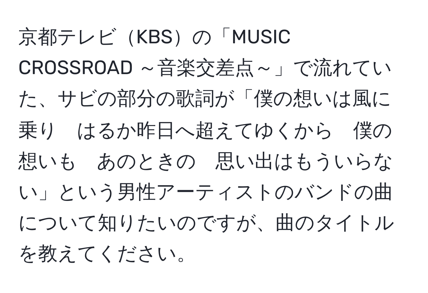 京都テレビKBSの「MUSIC CROSSROAD ～音楽交差点～」で流れていた、サビの部分の歌詞が「僕の想いは風に乗り　はるか昨日へ超えてゆくから　僕の想いも　あのときの　思い出はもういらない」という男性アーティストのバンドの曲について知りたいのですが、曲のタイトルを教えてください。