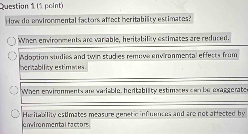 How do environmental factors affect heritability estimates?
When environments are variable, heritability estimates are reduced.
Adoption studies and twin studies remove environmental effects from
heritability estimates.
When environments are variable, heritability estimates can be exaggerate
Heritability estimates measure genetic influences and are not affected by
environmental factors.