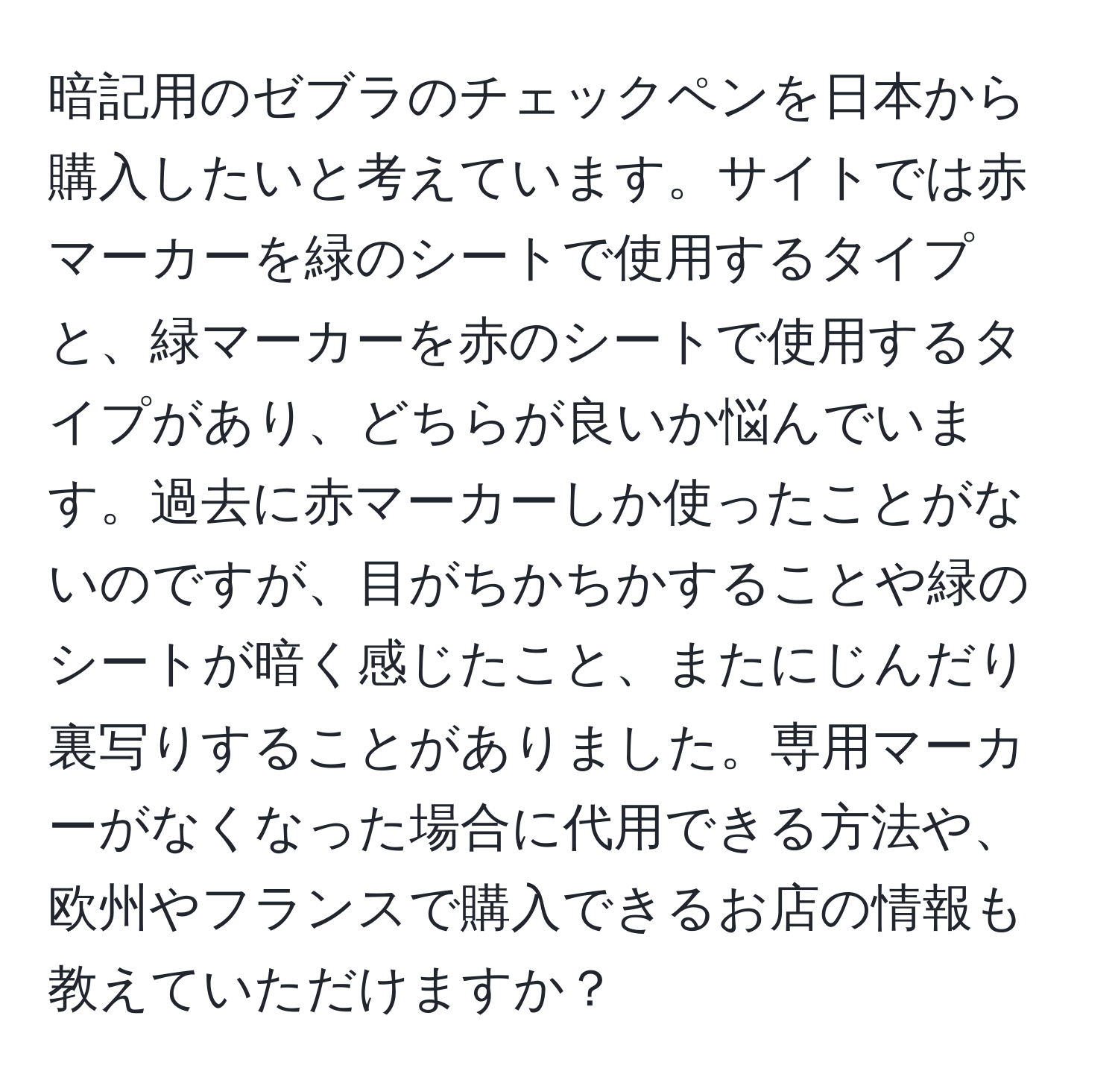 暗記用のゼブラのチェックペンを日本から購入したいと考えています。サイトでは赤マーカーを緑のシートで使用するタイプと、緑マーカーを赤のシートで使用するタイプがあり、どちらが良いか悩んでいます。過去に赤マーカーしか使ったことがないのですが、目がちかちかすることや緑のシートが暗く感じたこと、またにじんだり裏写りすることがありました。専用マーカーがなくなった場合に代用できる方法や、欧州やフランスで購入できるお店の情報も教えていただけますか？