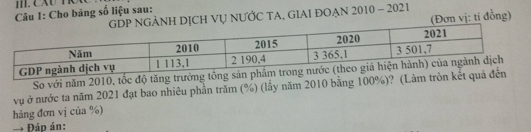 Cầu TRÁ 
Câu 1: Cho bảng số liệu sau: 
H DỊCH VỤ NƯỚC TA, GIAI ĐOẠN 2010 - 2021 
(Đơn vị: ti đồng) 
So với năm 2010, tốc độ tăng trưởng 
vụ ở nước ta năm 2021 đạt bao nhiêu phần trăm (%) (lấy năm 2010 bằng 100%)? (Làm tròn kế 
hàng đơn vị của %) 
→ Đáp án: