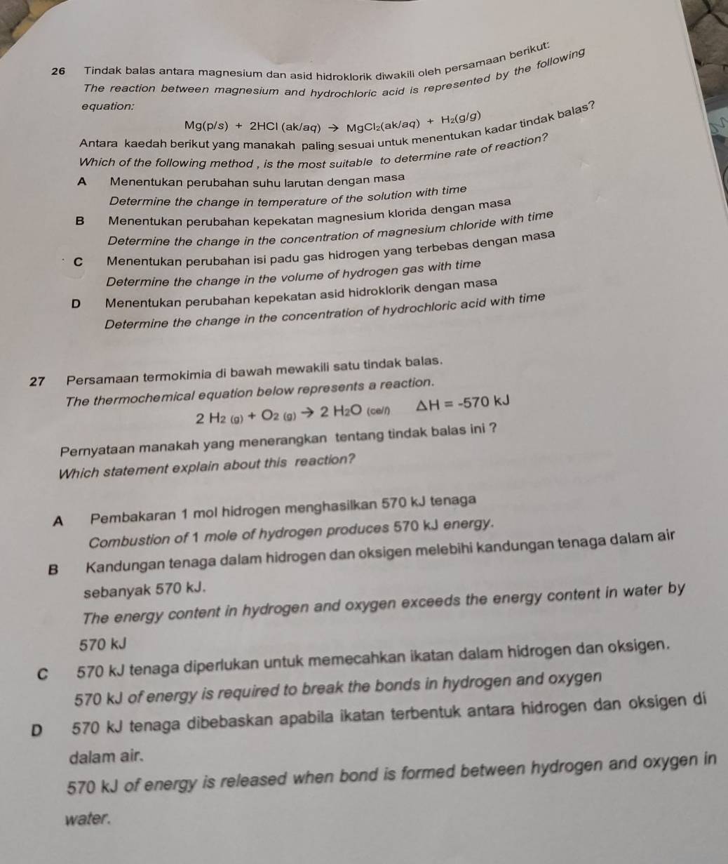 Tindak balas antara magnesium dan asid hidroklorik diwakili oleh persamaan berikut:
The reaction between magnesium and hydrochloric acid is represented by the following
equation:
Mg(p/s)+2HCl(ak/a q) → MqCl₂(ak/aq) +H_2(g/g)
kadar tindak balas?
Antara kaedah be aling sesuai untuk me
Which of the following method , is the most suitable to determine rate of reaction?
A Menentukan perubahan suhu larutan dengan masa
Determine the change in temperature of the solution with time
B Menentukan perubahan kepekatan magnesium klorida dengan masa
Determine the change in the concentration of magnesium chloride with time
C Menentukan perubahan isi padu gas hidrogen yang terbebas dengan masa
Determine the change in the volume of hydrogen gas with time
D Menentukan perubahan kepekatan asid hidroklorik dengan masa
Determine the change in the concentration of hydrochloric acid with time
27 Persamaan termokimia di bawah mewakili satu tindak balas.
The thermochemical equation below represents a reaction.
2H_2(g)+O_2(g)to 2H_2O_(cell) △ H=-570kJ
Pernyataan manakah yang menerangkan tentang tindak balas ini ?
Which statement explain about this reaction?
A Pembakaran 1 mol hidrogen menghasilkan 570 kJ tenaga
Combustion of 1 mole of hydrogen produces 570 kJ energy.
B Kandungan tenaga dalam hidrogen dan oksigen melebihi kandungan tenaga dalam air
sebanyak 570 kJ.
The energy content in hydrogen and oxygen exceeds the energy content in water by
570 kJ
C 570 kJ tenaga diperlukan untuk memecahkan ikatan dalam hidrogen dan oksigen.
570 kJ of energy is required to break the bonds in hydrogen and oxygen
D 570 kJ tenaga dibebaskan apabila ikatan terbentuk antara hidrogen dan oksigen di
dalam air.
570 kJ of energy is released when bond is formed between hydrogen and oxygen in
water.