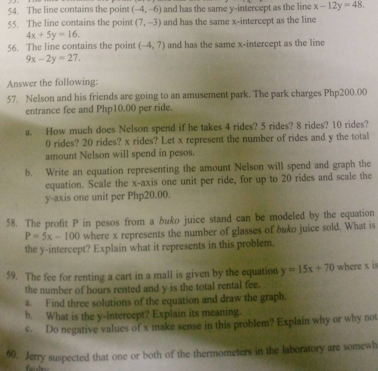 The line contains the point (-4,-6) and has the same y-intercept as the line x-12y=48. 
55. The line contains the point (7,-3) and has the same x-intercept as the line
4x+5y=16. 
56. The line contains the point (-4,7) and has the same x-intercept as the line
9x-2y=27. 
Answer the following: 
57. Nelson and his friends are going to an amusement park. The park charges Php200.00
entrance fee and Php10.00 per ride. 
a. How much does Nelson spend if he takes 4 rides? 5 rides? 8 rides? 10 rides?
0 rides? 20 rides? x rides? Let x represent the number of rides and y the total 
amount Nelson will spend in pesos. 
b. Write an equation representing the amount Nelson will spend and graph the 
equation. Scale the x-axis one unit per ride, for up to 20 rides and scale the 
y-axis one unit per Php20.00. 
58. The profit P in pesos from a buko juice stand can be modeled by the equation
P=5x-100 where x represents the number of glasses of buko juice sold. What is 
the y-intercept? Explain what it represents in this problem. 
59. The fee for renting a cart in a mall is given by the equation y=15x+70 where x is 
the number of hours rented and y is the total rental fee. 
a. Find three solutions of the equation and draw the graph. 
b. What is the y-intercept? Explain its meaning. 
c. Do negative values of x make sense in this problem? Explain why or why not 
60. Jerry suspected that one or both of the thermometers in the laboratory are somewh 
faulty