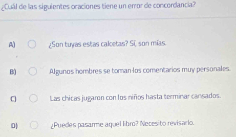 ¿Cuál de las siguientes oraciones tiene un error de concordancia?
A) ¿Son tuyas estas calcetas? Sí, son mías.
B) Algunos hombres se toman los comentarios muy personales.
C) Las chicas jugaron con los niños hasta terminar cansados.
D) ¿Puedes pasarme aquel libro? Necesito revisarlo.