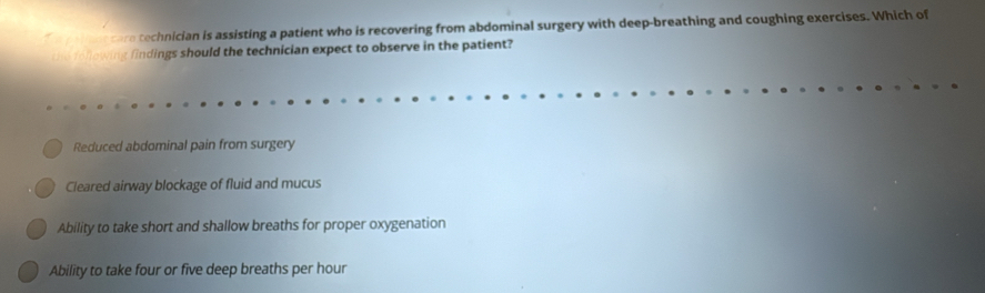 peins care technician is assisting a patient who is recovering from abdominal surgery with deep-breathing and coughing exercises. Which of
efollowing findings should the technician expect to observe in the patient?
Reduced abdominal pain from surgery
Cleared airway blockage of fluid and mucus
Ability to take short and shallow breaths for proper oxygenation
Ability to take four or five deep breaths per hour