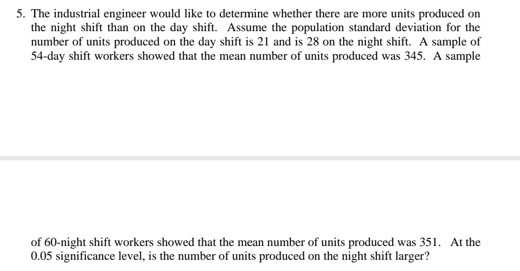 The industrial engineer would like to determine whether there are more units produced on 
the night shift than on the day shift. Assume the population standard deviation for the 
number of units produced on the day shift is 21 and is 28 on the night shift. A sample of
54-day shift workers showed that the mean number of units produced was 345. A sample 
of 60 -night shift workers showed that the mean number of units produced was 351. At the
0.05 significance level, is the number of units produced on the night shift larger?