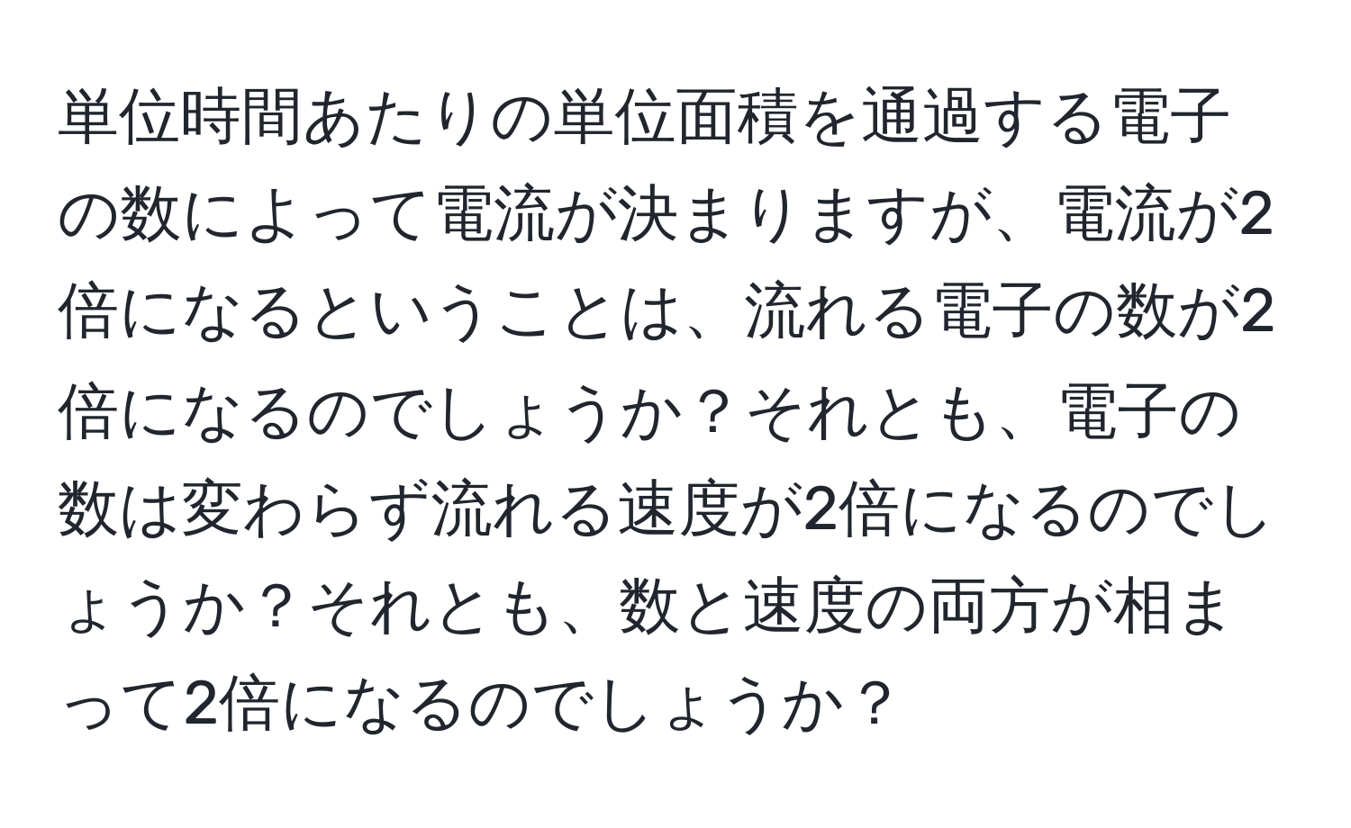 単位時間あたりの単位面積を通過する電子の数によって電流が決まりますが、電流が2倍になるということは、流れる電子の数が2倍になるのでしょうか？それとも、電子の数は変わらず流れる速度が2倍になるのでしょうか？それとも、数と速度の両方が相まって2倍になるのでしょうか？