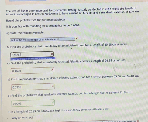 The size of fish is very important to commercial fishing. A study conducted in 2012 found the length of 
Atlantic cod caught in nets in Karlskrona to have a mean of 49.9 cm and a standard deviation of 3.74 cm. 
Round the probabilities to four decimal places. 
It is possible with rounding for a probability to be 0.0000. 
a) State the random variable. 
rv X = the mean length of all Atlantic cod × 
b) Find the probability that a randomly selected Atlantic cod has a length of 55.58 cm or more. 
n 9999| × 
Enter an integer or decimall number (more 
c) Find the probability that a randomly selected Atlantic cod has a length of 56.88 cm or less.
0.9693
d) Find the probability that a randomly selected Atlantic cod has a length between 55.58 and 56.88 cm,
0 0336 × 
e) Find the probability that randomly selected Atlantic cod has a length that is at least 62.99 cm.
0.0002
f) is a length of 62.99 cm unusually high for a randomly selected Atlantic cod? 
Why or why not?