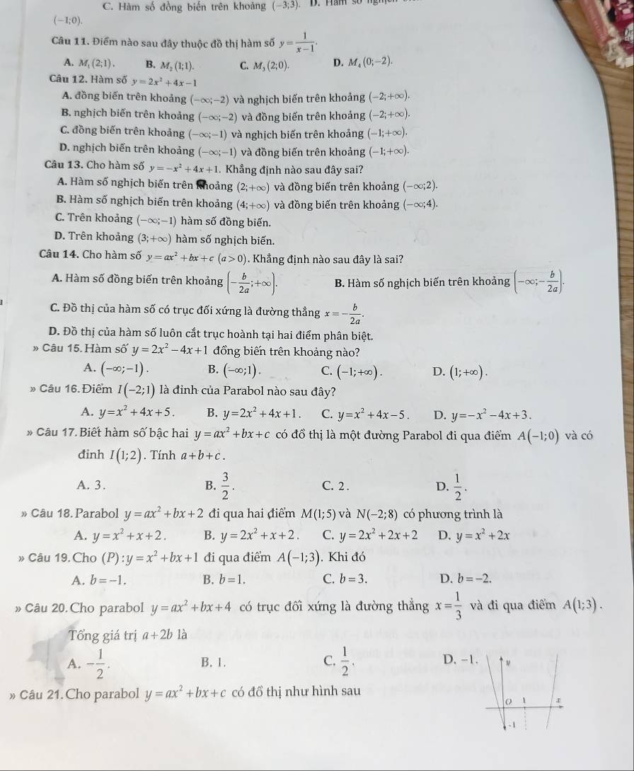 C. Hàm số đồng biến trên khoảng (-3;3). D. Ham s o
(-1;0).
Câu 11. Điểm nào sau đây thuộc đồ thị hàm số y= 1/x-1 .
A. M_1(2;1). B. M_2(1;1). C. M_3(2;0). D. M_4(0;-2).
Câu 12. Hàm số y=2x^2+4x-1
A. đồng biến trên khoảng (-∈fty ;-2) và nghịch biến trên khoảng (-2;+∈fty ).
B. nghịch biến trên khoảng (-∈fty ;-2) và đồng biến trên khoảng (-2;+∈fty ).
C. đồng biến trên khoảng (-∈fty ;-1) và nghịch biến trên khoảng (-1;+∈fty ).
D. nghịch biến trên khoảng (-∈fty ;-1) và đồng biến trên khoảng (-1;+∈fty ).
Câu 13. Cho hàm số y=-x^2+4x+1. Khẳng định nào sau đây sai?
A. Hàm số nghịch biến trên khoảng (2;+∈fty ) và đồng biến trên khoảng (-∈fty ;2).
B. Hàm số nghịch biến trên khoảng (4;+∈fty ) và đồng biến trên khoảng (-∈fty ;4).
C. Trên khoảng (-∈fty ;-1) hàm số đồng biến.
D. Trên khoảng (3;+∈fty ) hàm số nghịch biến.
Câu 14. Cho hàm số y=ax^2+bx+c(a>0). Khẳng định nào sau đây là sai?
A. Hàm số đồng biến trên khoảng (- b/2a ;+∈fty ). B. Hàm số nghịch biến trên khoảng (-∈fty ;- b/2a ).
C. Đồ thị của hàm số có trục đối xứng là đường thẳng x=- b/2a .
D. Đồ thị của hàm số luôn cắt trục hoành tại hai điểm phân biệt.
» Câu 15. Hàm số y=2x^2-4x+1 đồng biến trên khoảng nào?
A. (-∈fty ;-1). B. (-∈fty ;1). C. (-1;+∈fty ). D. (1;+∈fty ).
» Câu 16. Điểm I(-2;1) là đinh của Parabol nào sau đây?
A. y=x^2+4x+5. B. y=2x^2+4x+1. C. y=x^2+4x-5. D. y=-x^2-4x+3.
* Câu 17. Biết hàm số bậc hai y=ax^2+bx+c có đồ thị là một đường Parabol đi qua điểm A(-1;0) và có
đinh I(1;2). Tính a+b+c.
A. 3. B.  3/2 . C. 2 . D.  1/2 .
» Câu 18. Parabol y=ax^2+bx+2 đi qua hai điểm M(1;5) và N(-2;8) có phương trình là
A. y=x^2+x+2. B. y=2x^2+x+2. C. y=2x^2+2x+2 D. y=x^2+2x
» Câu 19. Cho (P):y=x^2+bx+1 đi qua điểm A(-1;3). Khi đó
A. b=-1. B. b=1. C. b=3. D. b=-2.
» Câu 20. Cho parabol y=ax^2+bx+4 có trục đối xứng là đường thẳng x= 1/3  và đi qua điểm A(1;3).
Tổng giá trị a+2b là
A. - 1/2 . B. 1. C.  1/2 . D. -
» Câu 21. Cho parabol y=ax^2+bx+c có đồ thị như hình sau